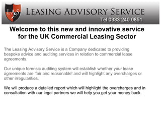  

    Welcome to this new and innovative service
      for the UK Commercial Leasing Sector
The Leasing Advisory Service is a Company dedicated to providing 
bespoke advice and auditing services in relation to commercial lease 
agreements.

Our unique forensic auditing system will establish whether your lease 
agreements are 'fair and reasonable' and will highlight any overcharges or 
other irregularities.

We will produce a detailed report which will highlight the overcharges and in 
consultation with our legal partners we will help you get your money back.
 