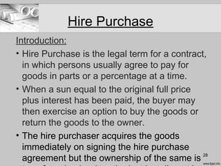Hire Purchase
Introduction:
• Hire Purchase is the legal term for a contract,
in which persons usually agree to pay for
goods in parts or a percentage at a time.
• When a sun equal to the original full price
plus interest has been paid, the buyer may
then exercise an option to buy the goods or
return the goods to the owner.
• The hire purchaser acquires the goods
immediately on signing the hire purchase
agreement but the ownership of the same is 28
 