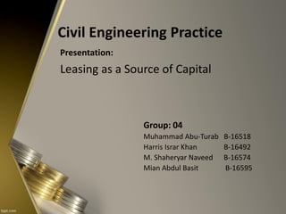 Civil Engineering Practice
Presentation:
Leasing as a Source of Capital
Group: 04
Muhammad Abu-Turab B-16518
Harris Israr Khan B-16492
M. Shaheryar Naveed B-16574
Mian Abdul Basit B-16595
 