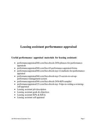 Job Performance Evaluation Form Page 1
Leasing assistant performance appraisal
Useful performance appraisal materials for leasing assistant:
 performanceappraisal360.com/free-ebook-2456-phrases-for-performance-
appraisals
 performanceappraisal360.com/free-65-performance-appraisal-forms
 performanceappraisal360.com/free-ebook-top-12-methods-for-performance-
appraisal
 performanceappraisal360.com/free-ebook-top-15-secrets-to-set-up-
performance-management-system
 performanceappraisal360.com/free-ebook-2436-KPI-samples/
 performanceappraisal123.com/free-ebook-top -9-tips-to-writing-a-winning-
self-appraisal
 Leasing assistant job description
 Leasing assistant goals & objectives
 Leasing assistant KPIs & KRAs
 Leasing assistant self appraisal
 