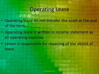 Operating Lease
• Operating lease do not transfer the asset at the end
  of the term.
• Operating lease is written in income statement as
  an operating expense.
• Lessor is responsible for repairing of the object of
  lease.
 