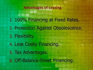 Advantages of Leasing


1. 100% Financing at Fixed Rates.
2. Protection Against Obsolescence.
3. Flexibility.
4. Less Costly Financing.
5. Tax Advantages.
6. Off-Balance-Sheet Financing.
 