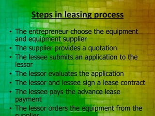 Steps in leasing process
• The entrepreneur choose the equipment
  and equipment supplier
• The supplier provides a quotation
• The lessee submits an application to the
  lessor
• The lessor evaluates the application
• The lessor and lessee sign a lease contract
• The lessee pays the advance lease
  payment
• The lessor orders the equipment from the
 