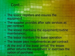 Cont…

• The lessor registers and insures the
  equipment
• The supplier provides after sale services as
  per contract
• The lessee maintains the equipment(routine
  maintenance).
• The lessor monitors the lease operation
• The lessee pays installments as per contract
• At the end of the lease period, the lessee
  either returns the equipment or exercises the
  option of purchase
 