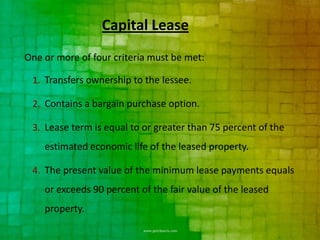 Capital Lease
One or more of four criteria must be met:

 1. Transfers ownership to the lessee.

 2. Contains a bargain purchase option.

 3. Lease term is equal to or greater than 75 percent of the
    estimated economic life of the leased property.

 4. The present value of the minimum lease payments equals
    or exceeds 90 percent of the fair value of the leased
    property.
 