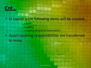 Cnt…
• In capital lease following items will be created:
           » Asset
           » Liability
           » Expense (Interest & Depreciation)

• Asset repairing responsibilities are transferred
  to lease.
 