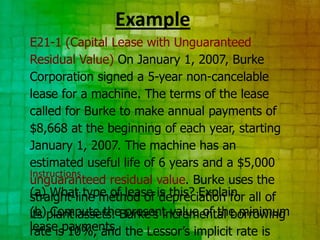 Example
E21-1 (Capital Lease with Unguaranteed
Residual Value) On January 1, 2007, Burke
Corporation signed a 5-year non-cancelable
lease for a machine. The terms of the lease
called for Burke to make annual payments of
$8,668 at the beginning of each year, starting
January 1, 2007. The machine has an
estimated useful life of 6 years and a $5,000
Instructions
unguaranteed residual value. Burke uses the
(a) What type of lease is this? Explain. all of
straight-line method of depreciation for
(b)plant assets. Burke’s incremental borrowing
its Compute the present value of the minimum
lease payments. the Lessor’s implicit rate is
rate is 10%, and
 