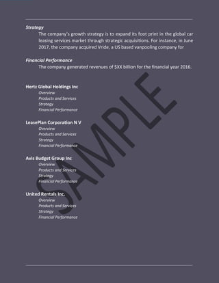 Strategy
The company’s growth strategy is to expand its foot print in the global car
leasing services market through strategic acquisitions. For instance, in June
2017, the company acquired Vride, a US based vanpooling company for
Financial Performance
The company generated revenues of $XX billion for the financial year 2016.
Hertz Global Holdings Inc
Overview
Products and Services
Strategy
Financial Performance
LeasePlan Corporation N V
Overview
Products and Services
Strategy
Financial Performance
Avis Budget Group Inc
Overview
Products and Services
Strategy
Financial Performance
United Rentals Inc.
Overview
Products and Services
Strategy
Financial Performance
 