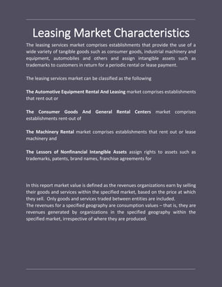 Leasing Market Characteristics
The leasing services market comprises establishments that provide the use of a
wide variety of tangible goods such as consumer goods, industrial machinery and
equipment, automobiles and others and assign intangible assets such as
trademarks to customers in return for a periodic rental or lease payment.
The leasing services market can be classified as the following
The Automotive Equipment Rental And Leasing market comprises establishments
that rent out or
The Consumer Goods And General Rental Centers market comprises
establishments rent-out of
The Machinery Rental market comprises establishments that rent out or lease
machinery and
The Lessors of Nonfinancial Intangible Assets assign rights to assets such as
trademarks, patents, brand names, franchise agreements for
In this report market value is defined as the revenues organizations earn by selling
their goods and services within the specified market, based on the price at which
they sell. Only goods and services traded between entities are included.
The revenues for a specified geography are consumption values – that is, they are
revenues generated by organizations in the specified geography within the
specified market, irrespective of where they are produced.
 