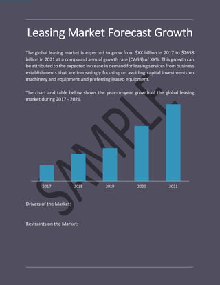 Leasing Market Forecast Growth
The global leasing market is expected to grow from $XX billion in 2017 to $2658
billion in 2021 at a compound annual growth rate (CAGR) of XX%. This growth can
be attributed to the expected increase in demand for leasing services from business
establishments that are increasingly focusing on avoiding capital investments on
machinery and equipment and preferring leased equipment.
The chart and table below shows the year-on-year growth of the global leasing
market during 2017 - 2021.
Drivers of the Market:
Restraints on the Market:
 