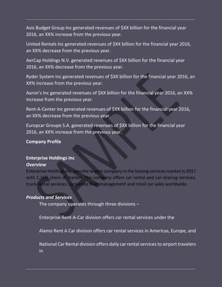 Avis Budget Group Inc generated revenues of $XX billion for the financial year
2016, an XX% increase from the previous year.
United Rentals Inc generated revenues of $XX billion for the financial year 2016,
an XX% decrease from the previous year.
AerCap Holdings N.V. generated revenues of $XX billion for the financial year
2016, an XX% decrease from the previous year.
Ryder System Inc generated revenues of $XX billion for the financial year 2016, an
XX% increase from the previous year.
Aaron's Inc generated revenues of $XX billion for the financial year 2016, an XX%
increase from the previous year.
Rent-A-Center Inc generated revenues of $XX billion for the financial year 2016,
an XX% decrease from the previous year.
Europcar Groupe S.A. generated revenues of $XX billion for the financial year
2016, an XX% increase from the previous year.
Company Profile
Enterprise Holdings Inc
Overview
Enterprise Holdings Inc. was the largest company in the leasing services market in 2017
with 1.16% share of market. The company offers car rental and car-sharing services,
truck rental services, corporate fleet management and retail car sales worldwide.
Products and Services
The company operates through three divisions –
Enterprise Rent-A-Car division offers car rental services under the
Alamo Rent A Car division offers car rental services in Americas, Europe, and
National Car Rental division offers daily car rental services to airport travelers
in
 