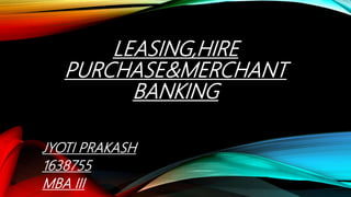 LEASING,HIRE
PURCHASE&MERCHANT
BANKING
JYOTI PRAKASH
1638755
MBA III
 