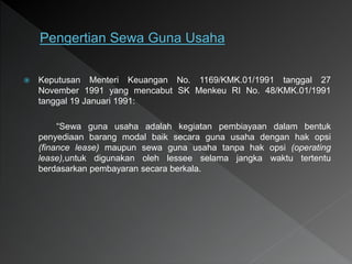  Keputusan Menteri Keuangan No. 1169/KMK.01/1991 tanggal 27
November 1991 yang mencabut SK Menkeu RI No. 48/KMK.01/1991
tanggal 19 Januari 1991:
“Sewa guna usaha adalah kegiatan pembiayaan dalam bentuk
penyediaan barang modal baik secara guna usaha dengan hak opsi
(finance lease) maupun sewa guna usaha tanpa hak opsi (operating
lease),untuk digunakan oleh lessee selama jangka waktu tertentu
berdasarkan pembayaran secara berkala.
 