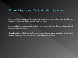  Lessor,adalah perusahaan leasing atau pihak yang memberikan jasa pembiayaan
kepada pihak lessee dalam bentuk barang modal.
 Lessee,adalah perusahaan atau pihak yang memperoleh pembiayaan dalam bentuk
barang modal dari lessor.
 Supplier,adalah pihak penjual barang yang disewa guna usahakan untuk dijual
kepada lessee dengan pembayaran secara tunai oleh lessor.
 