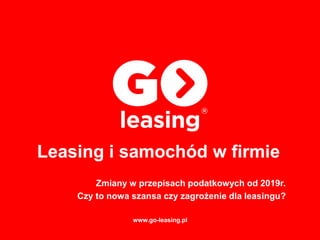 Zmiany w przepisach podatkowych od 2019r.
Czy to nowa szansa czy zagrożenie dla leasingu?
Leasing i samochód w firmie
www.go-leasing.pl
 