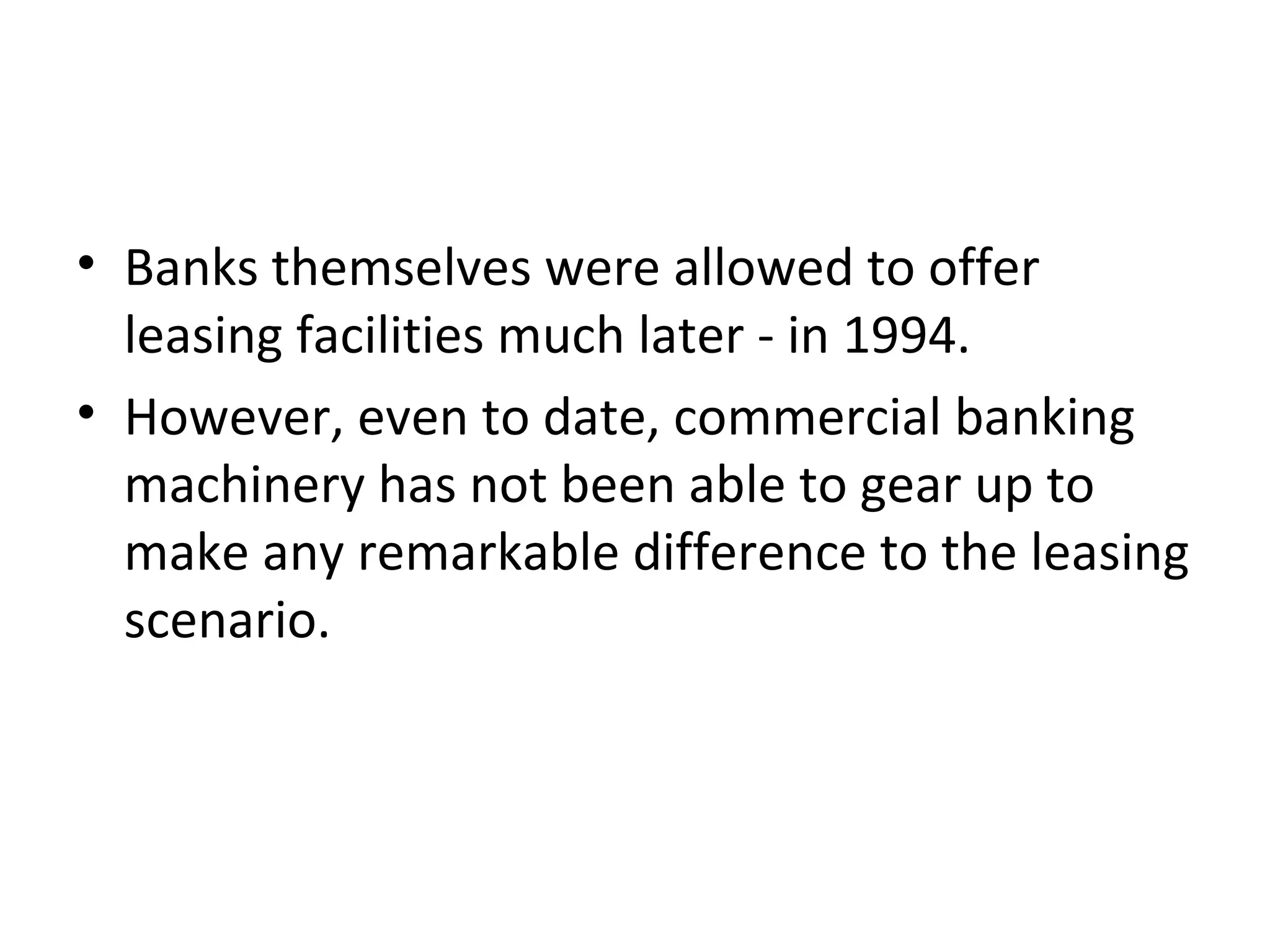 • Banks themselves were allowed to offer
leasing facilities much later - in 1994.
• However, even to date, commercial banking
machinery has not been able to gear up to
make any remarkable difference to the leasing
scenario.
 