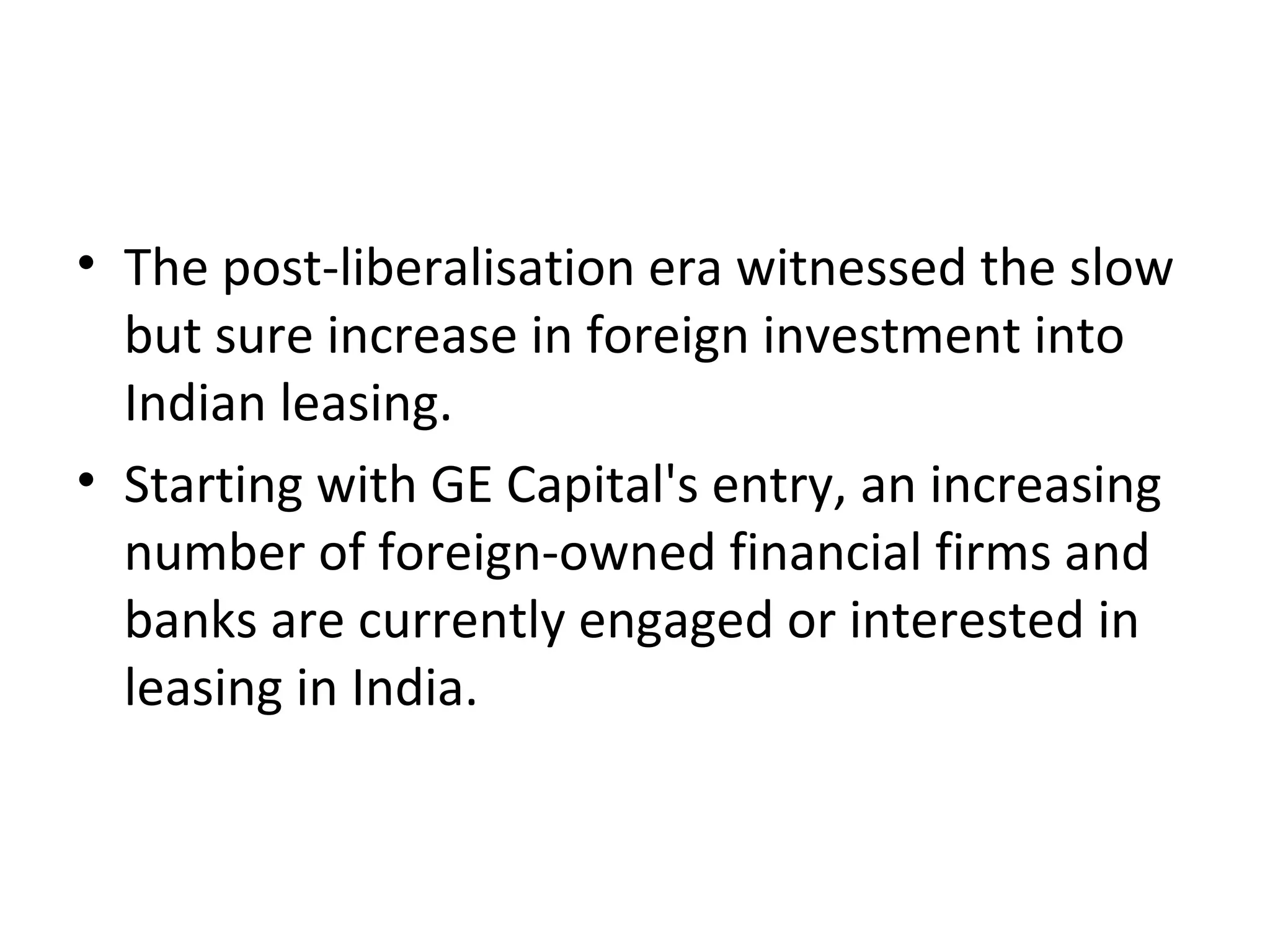 • The post-liberalisation era witnessed the slow
but sure increase in foreign investment into
Indian leasing.
• Starting with GE Capital's entry, an increasing
number of foreign-owned financial firms and
banks are currently engaged or interested in
leasing in India.
 