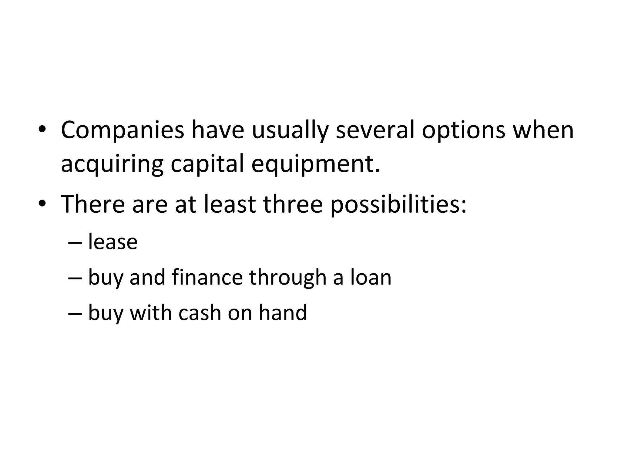 • Companies have usually several options when
acquiring capital equipment.
• There are at least three possibilities:
– lease
– buy and finance through a loan
– buy with cash on hand
 