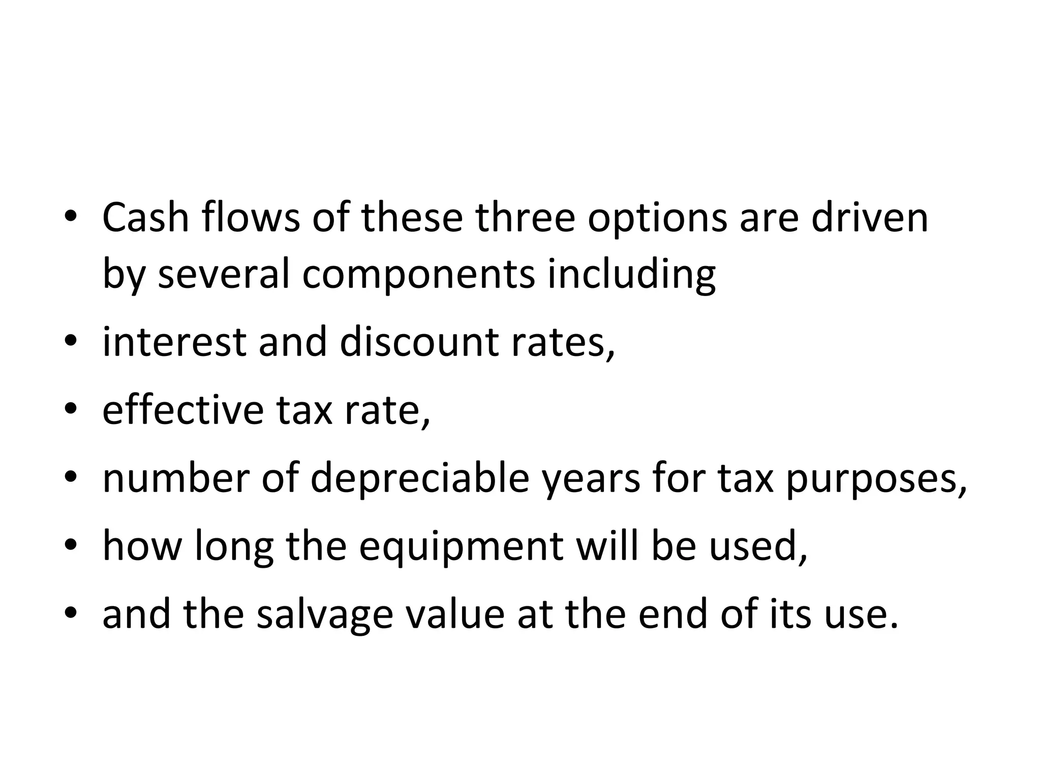 • Cash flows of these three options are driven
by several components including
• interest and discount rates,
• effective tax rate,
• number of depreciable years for tax purposes,
• how long the equipment will be used,
• and the salvage value at the end of its use.
 