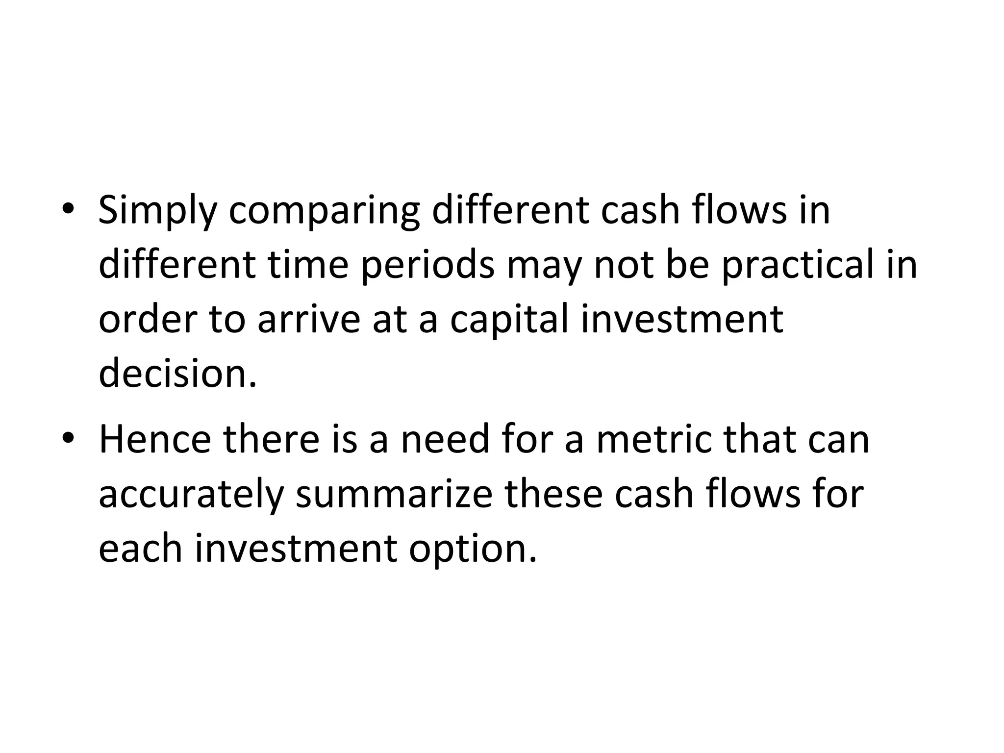 • Simply comparing different cash flows in
different time periods may not be practical in
order to arrive at a capital investment
decision.
• Hence there is a need for a metric that can
accurately summarize these cash flows for
each investment option.
 