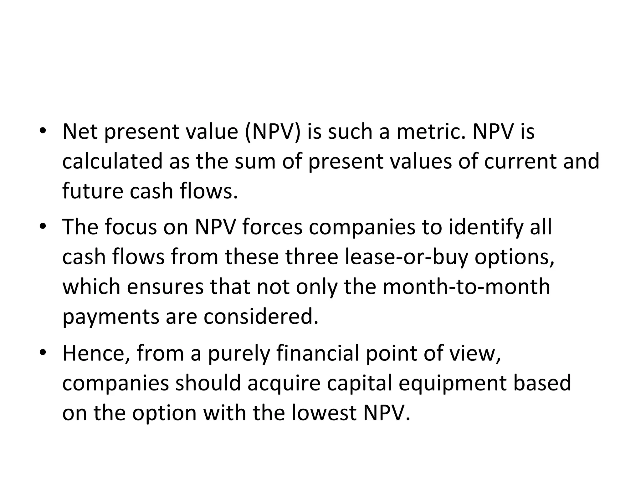 • Net present value (NPV) is such a metric. NPV is
calculated as the sum of present values of current and
future cash flows.
• The focus on NPV forces companies to identify all
cash flows from these three lease-or-buy options,
which ensures that not only the month-to-month
payments are considered.
• Hence, from a purely financial point of view,
companies should acquire capital equipment based
on the option with the lowest NPV.
 
