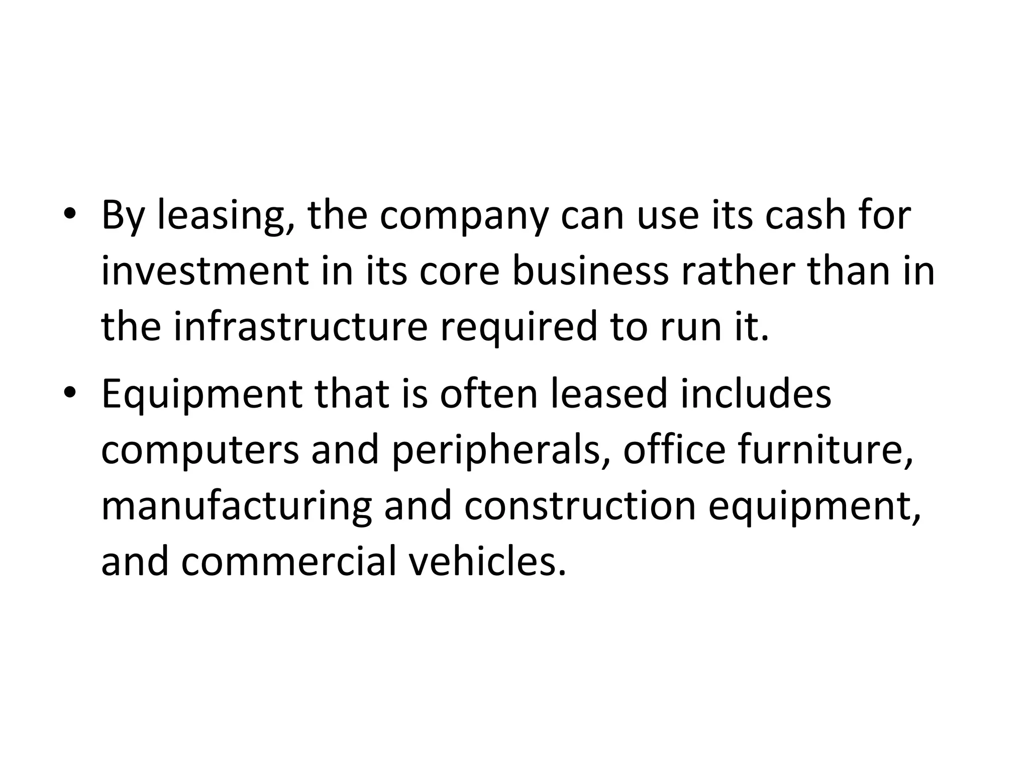 • By leasing, the company can use its cash for
investment in its core business rather than in
the infrastructure required to run it.
• Equipment that is often leased includes
computers and peripherals, office furniture,
manufacturing and construction equipment,
and commercial vehicles.
 