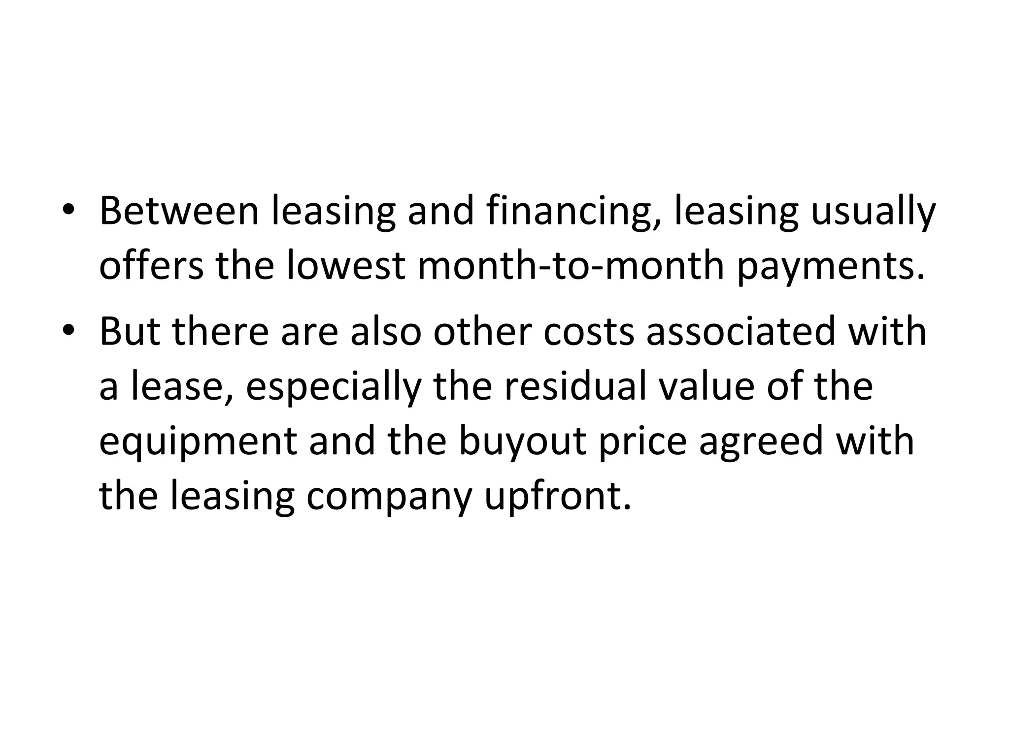 • Between leasing and financing, leasing usually
offers the lowest month-to-month payments.
• But there are also other costs associated with
a lease, especially the residual value of the
equipment and the buyout price agreed with
the leasing company upfront.
 