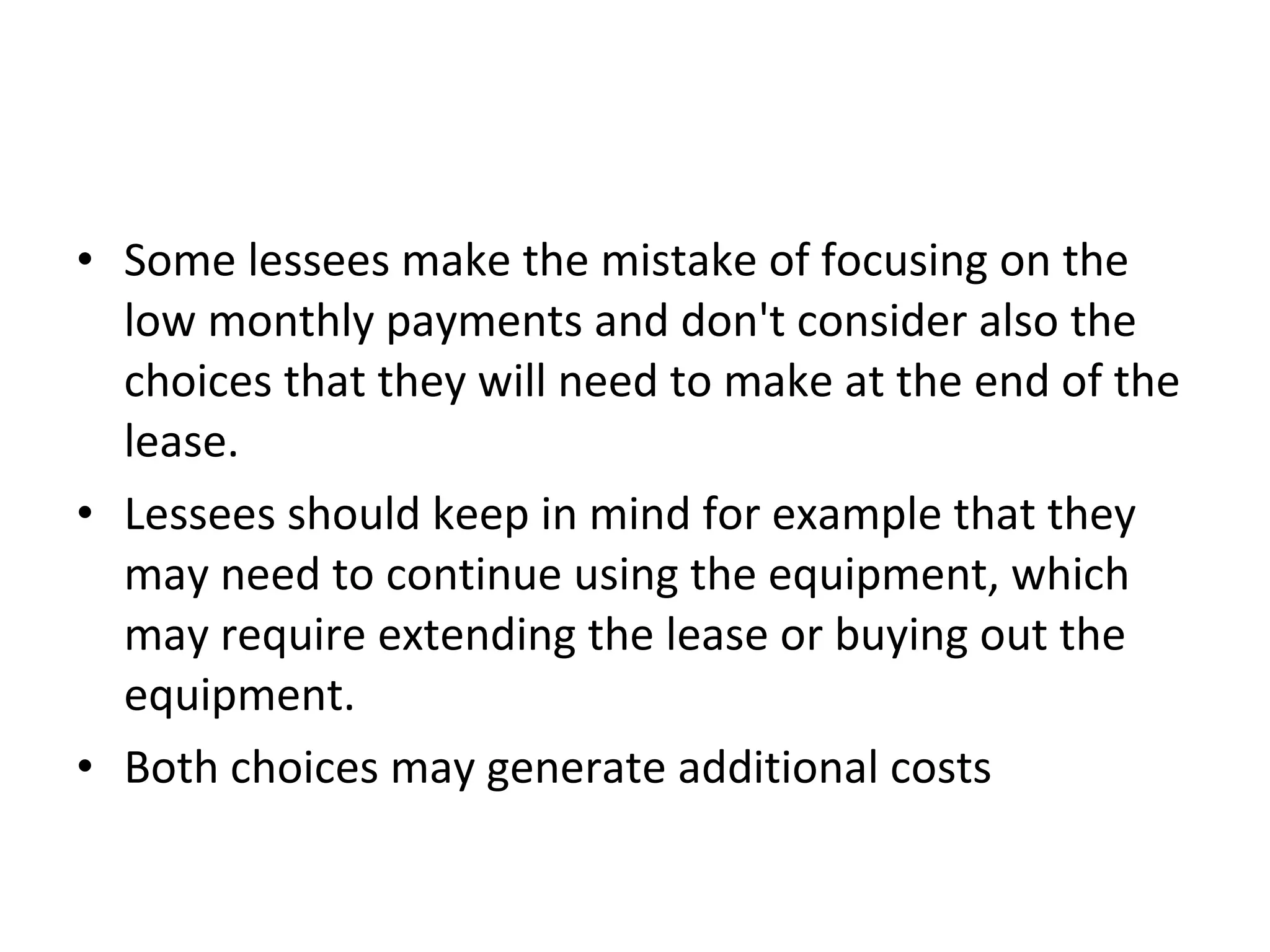 • Some lessees make the mistake of focusing on the
low monthly payments and don't consider also the
choices that they will need to make at the end of the
lease.
• Lessees should keep in mind for example that they
may need to continue using the equipment, which
may require extending the lease or buying out the
equipment.
• Both choices may generate additional costs
 