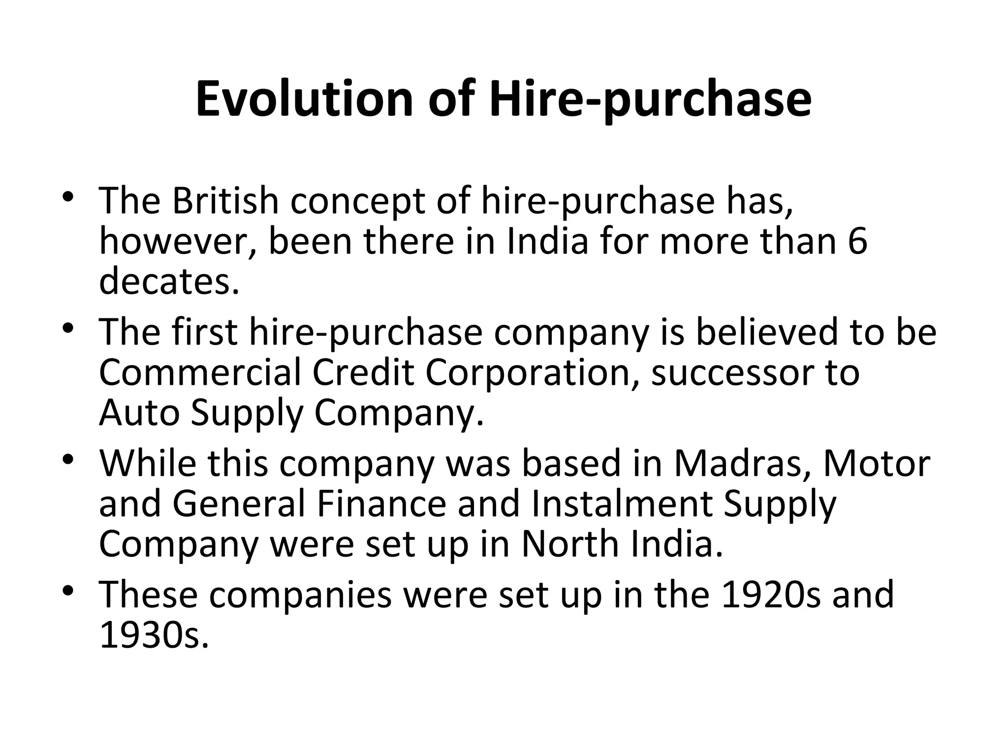 Evolution of Hire-purchase
• The British concept of hire-purchase has,
however, been there in India for more than 6
decates.
• The first hire-purchase company is believed to be
Commercial Credit Corporation, successor to
Auto Supply Company.
• While this company was based in Madras, Motor
and General Finance and Instalment Supply
Company were set up in North India.
• These companies were set up in the 1920s and
1930s.
 