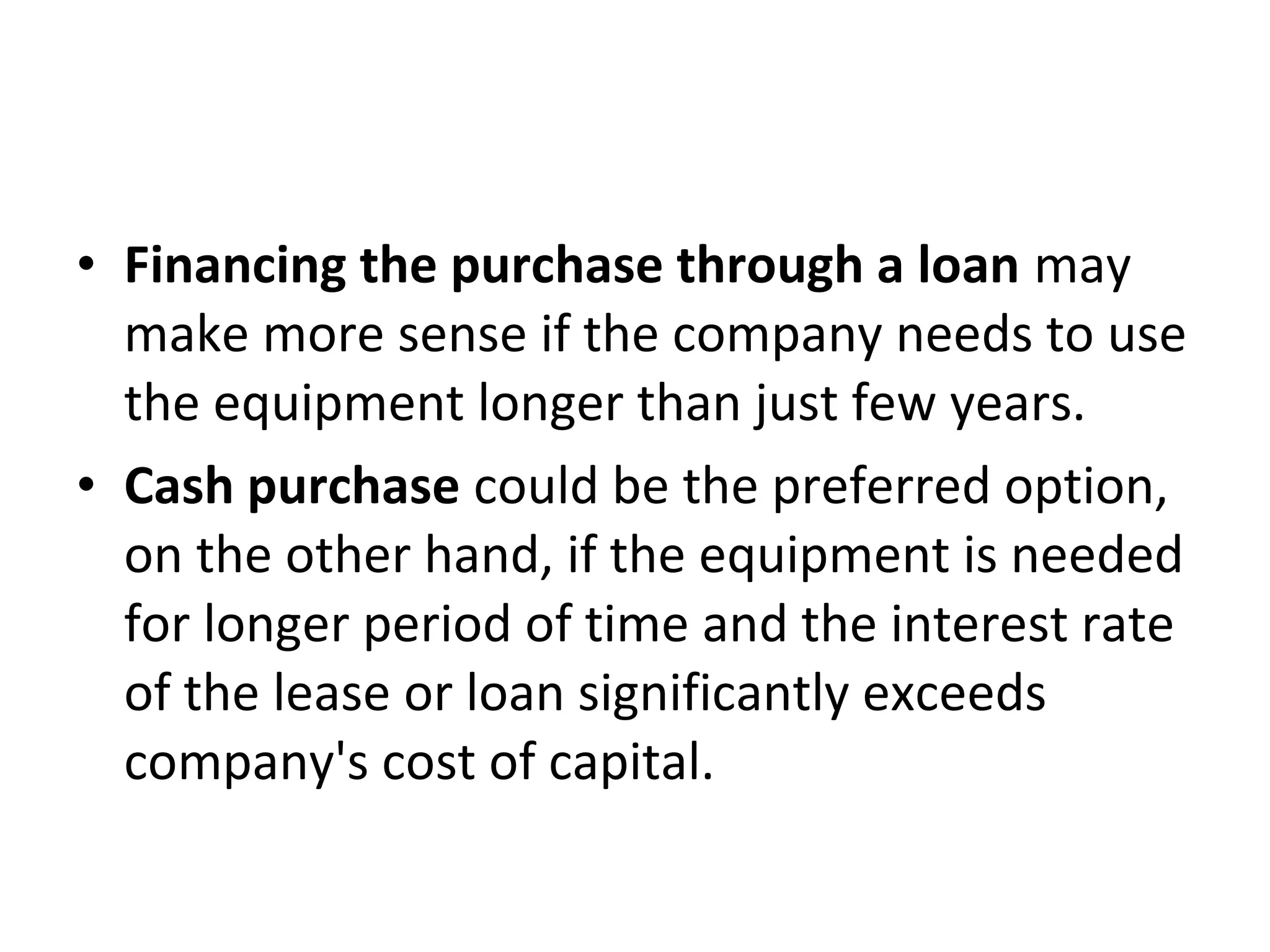 • Financing the purchase through a loan may
make more sense if the company needs to use
the equipment longer than just few years.
• Cash purchase could be the preferred option,
on the other hand, if the equipment is needed
for longer period of time and the interest rate
of the lease or loan significantly exceeds
company's cost of capital.
 