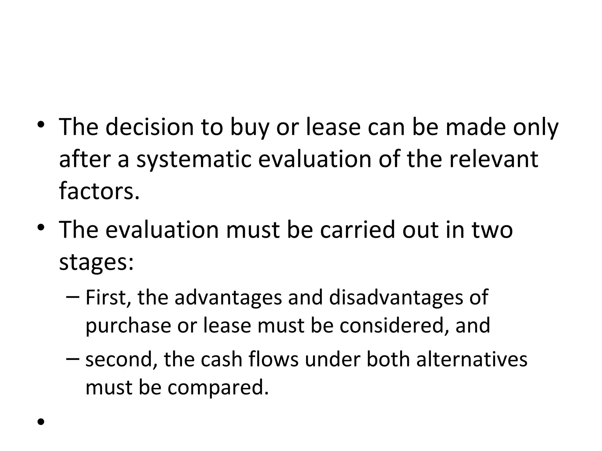 • The decision to buy or lease can be made only
after a systematic evaluation of the relevant
factors.
• The evaluation must be carried out in two
stages:
– First, the advantages and disadvantages of
purchase or lease must be considered, and
– second, the cash flows under both alternatives
must be compared.
•
 