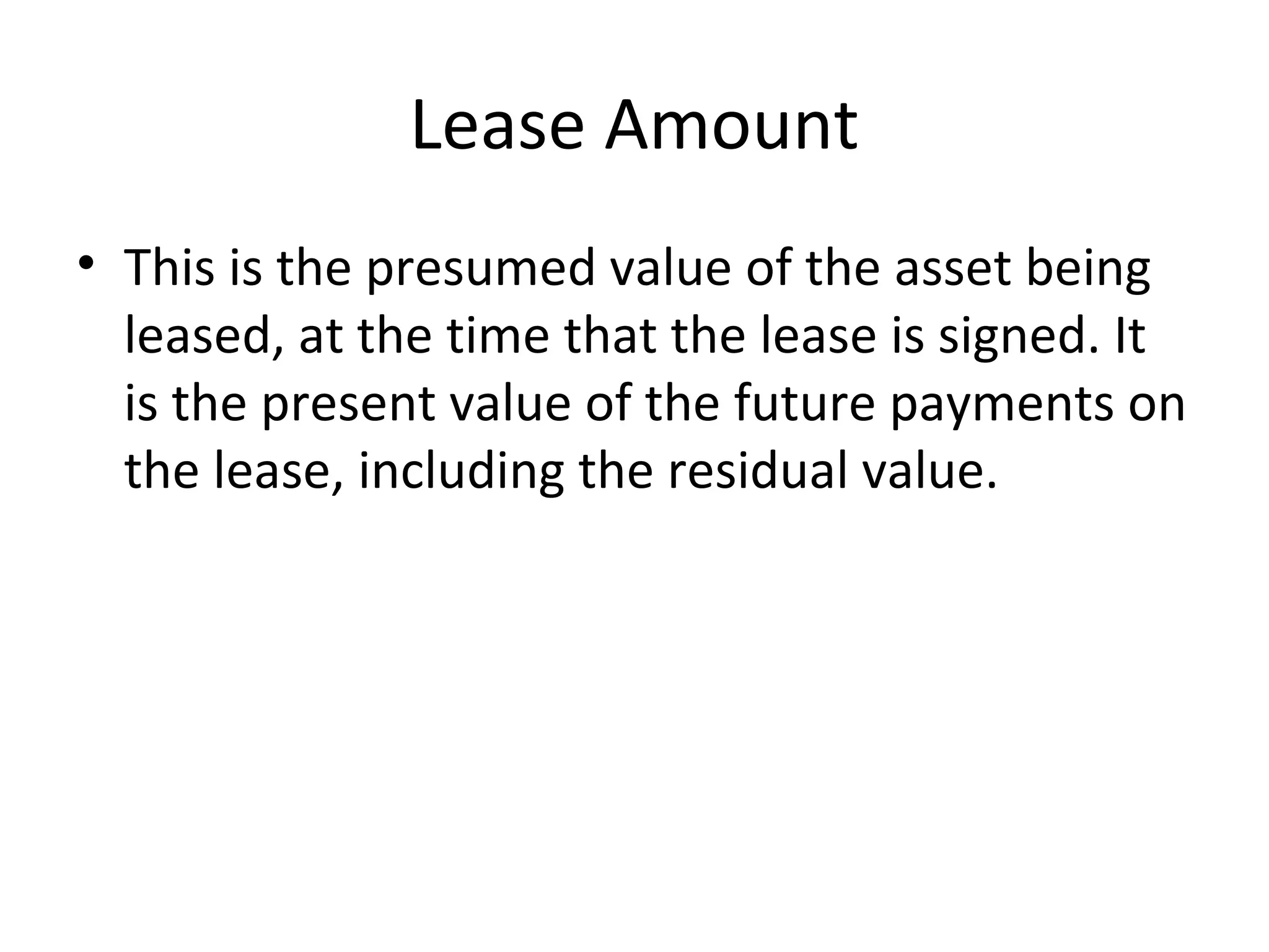 Lease Amount
• This is the presumed value of the asset being
leased, at the time that the lease is signed. It
is the present value of the future payments on
the lease, including the residual value.
 