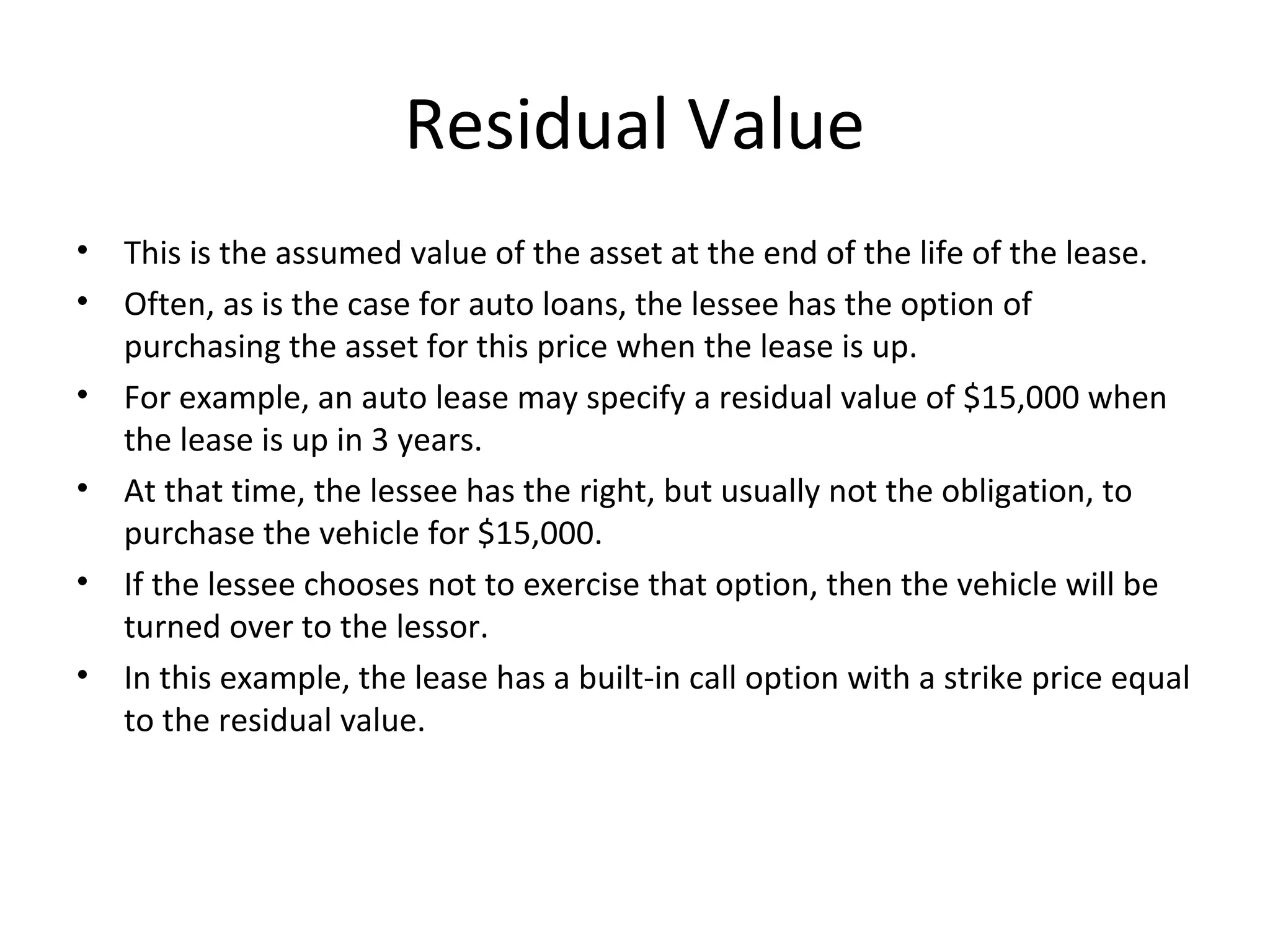 Residual Value
• This is the assumed value of the asset at the end of the life of the lease.
• Often, as is the case for auto loans, the lessee has the option of
purchasing the asset for this price when the lease is up.
• For example, an auto lease may specify a residual value of $15,000 when
the lease is up in 3 years.
• At that time, the lessee has the right, but usually not the obligation, to
purchase the vehicle for $15,000.
• If the lessee chooses not to exercise that option, then the vehicle will be
turned over to the lessor.
• In this example, the lease has a built-in call option with a strike price equal
to the residual value.
 