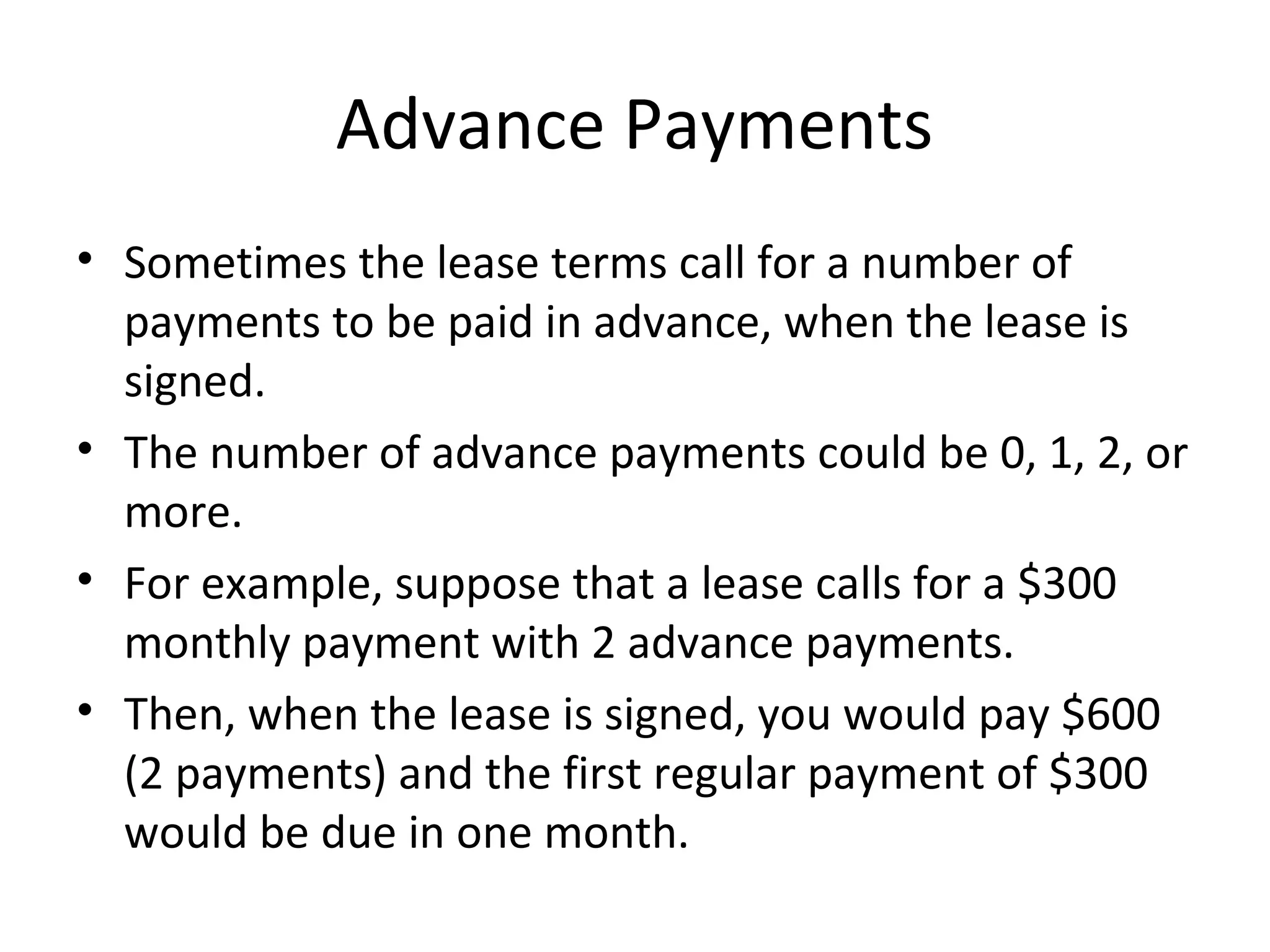 Advance Payments
• Sometimes the lease terms call for a number of
payments to be paid in advance, when the lease is
signed.
• The number of advance payments could be 0, 1, 2, or
more.
• For example, suppose that a lease calls for a $300
monthly payment with 2 advance payments.
• Then, when the lease is signed, you would pay $600
(2 payments) and the first regular payment of $300
would be due in one month.
 