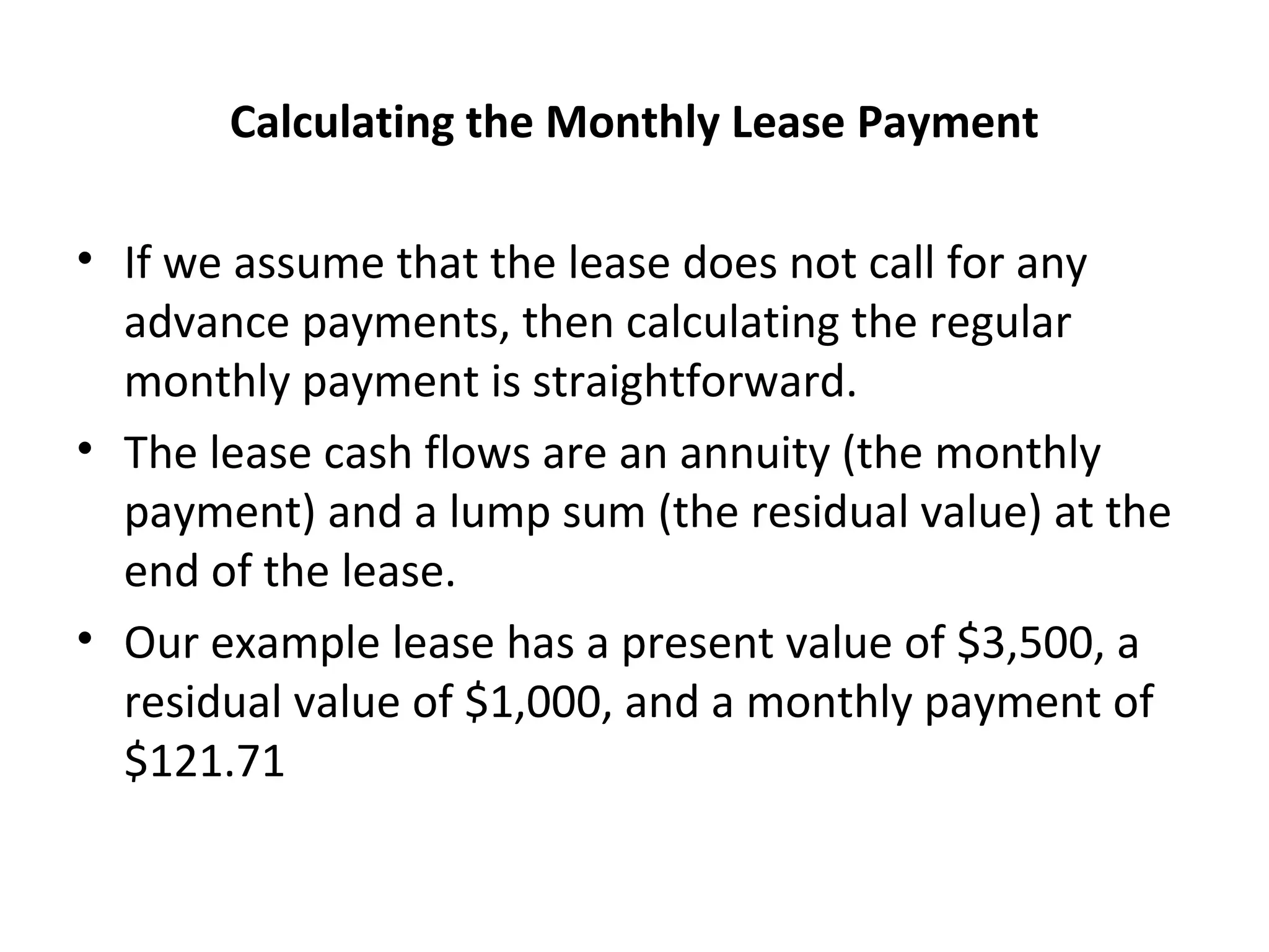 Calculating the Monthly Lease Payment
• If we assume that the lease does not call for any
advance payments, then calculating the regular
monthly payment is straightforward.
• The lease cash flows are an annuity (the monthly
payment) and a lump sum (the residual value) at the
end of the lease.
• Our example lease has a present value of $3,500, a
residual value of $1,000, and a monthly payment of
$121.71
 
