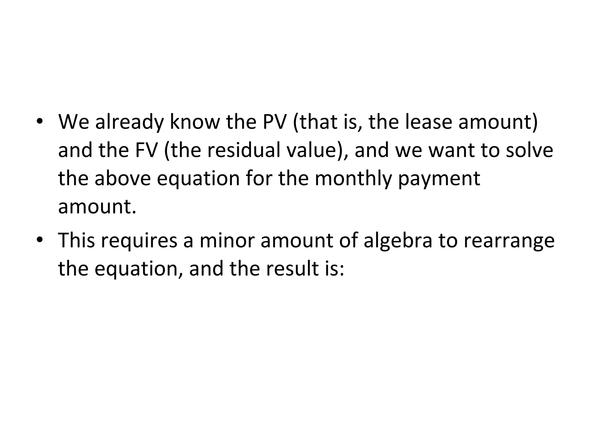 • We already know the PV (that is, the lease amount)
and the FV (the residual value), and we want to solve
the above equation for the monthly payment
amount.
• This requires a minor amount of algebra to rearrange
the equation, and the result is:
 