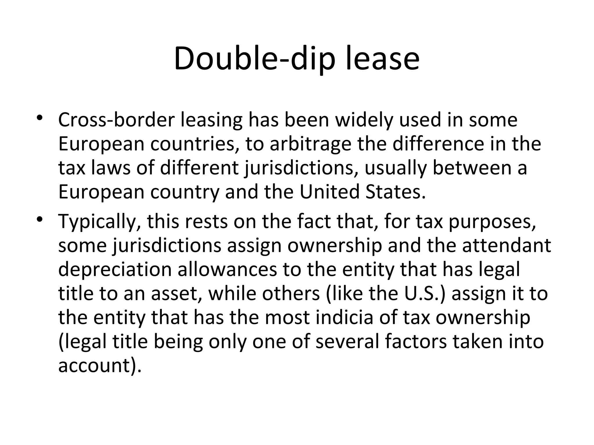 Double-dip lease
• Cross-border leasing has been widely used in some
European countries, to arbitrage the difference in the
tax laws of different jurisdictions, usually between a
European country and the United States.
• Typically, this rests on the fact that, for tax purposes,
some jurisdictions assign ownership and the attendant
depreciation allowances to the entity that has legal
title to an asset, while others (like the U.S.) assign it to
the entity that has the most indicia of tax ownership
(legal title being only one of several factors taken into
account).
 