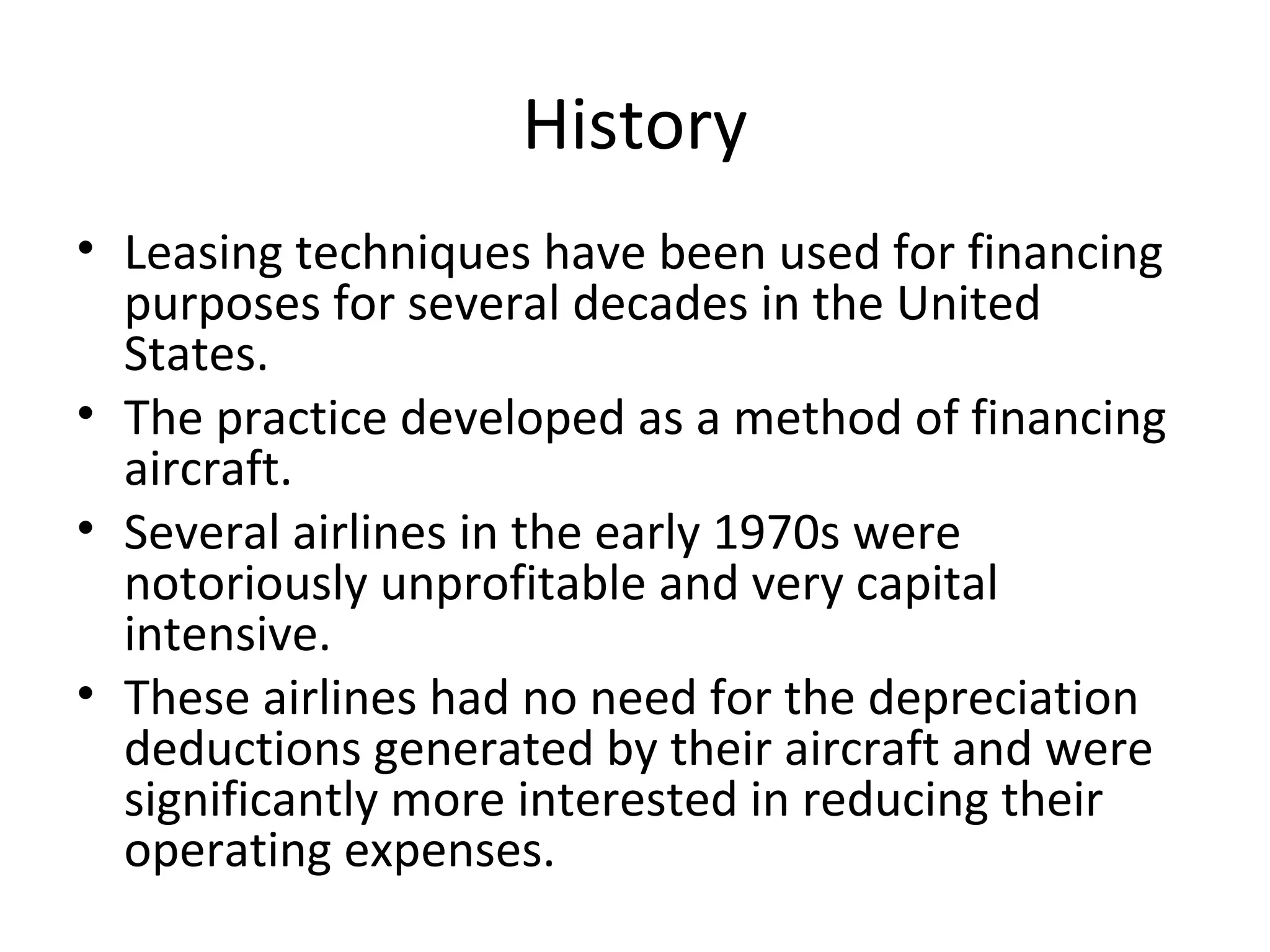 History
• Leasing techniques have been used for financing
purposes for several decades in the United
States.
• The practice developed as a method of financing
aircraft.
• Several airlines in the early 1970s were
notoriously unprofitable and very capital
intensive.
• These airlines had no need for the depreciation
deductions generated by their aircraft and were
significantly more interested in reducing their
operating expenses.
 