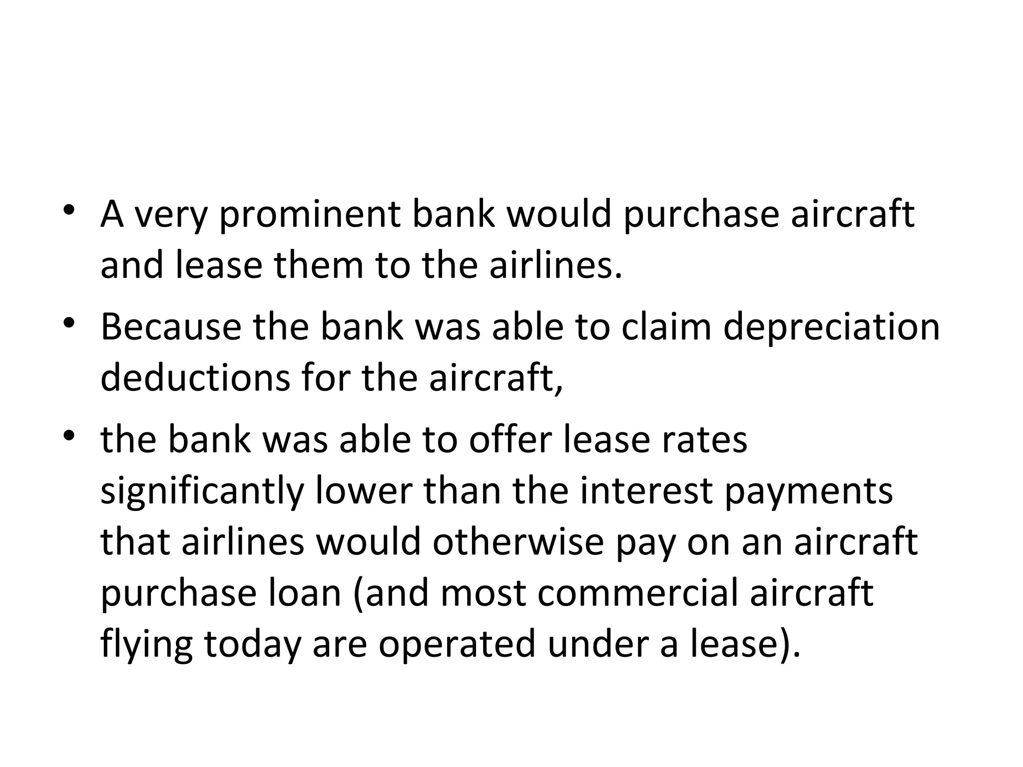• A very prominent bank would purchase aircraft
and lease them to the airlines.
• Because the bank was able to claim depreciation
deductions for the aircraft,
• the bank was able to offer lease rates
significantly lower than the interest payments
that airlines would otherwise pay on an aircraft
purchase loan (and most commercial aircraft
flying today are operated under a lease).
 