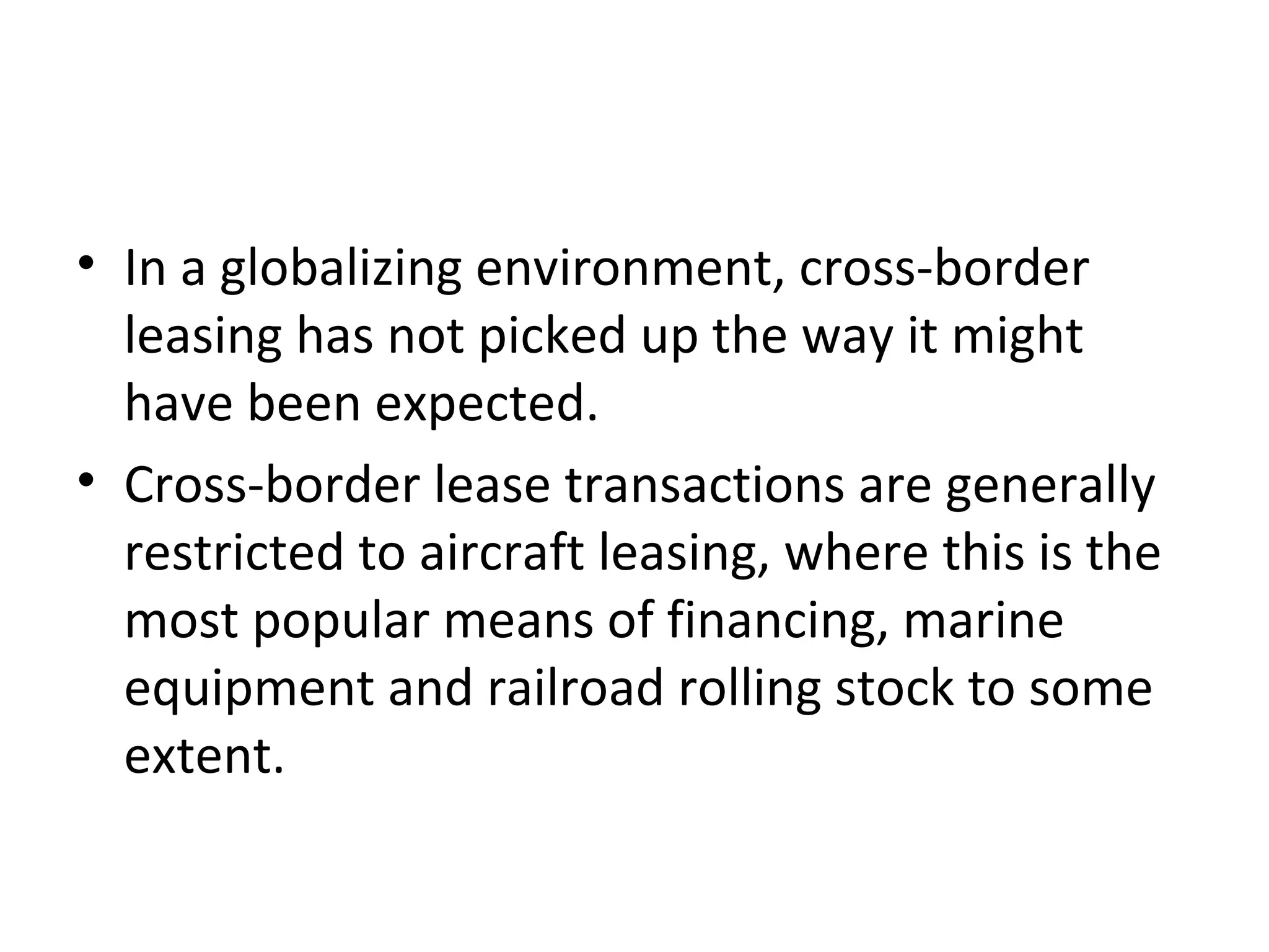 • In a globalizing environment, cross-border
leasing has not picked up the way it might
have been expected.
• Cross-border lease transactions are generally
restricted to aircraft leasing, where this is the
most popular means of financing, marine
equipment and railroad rolling stock to some
extent.
 