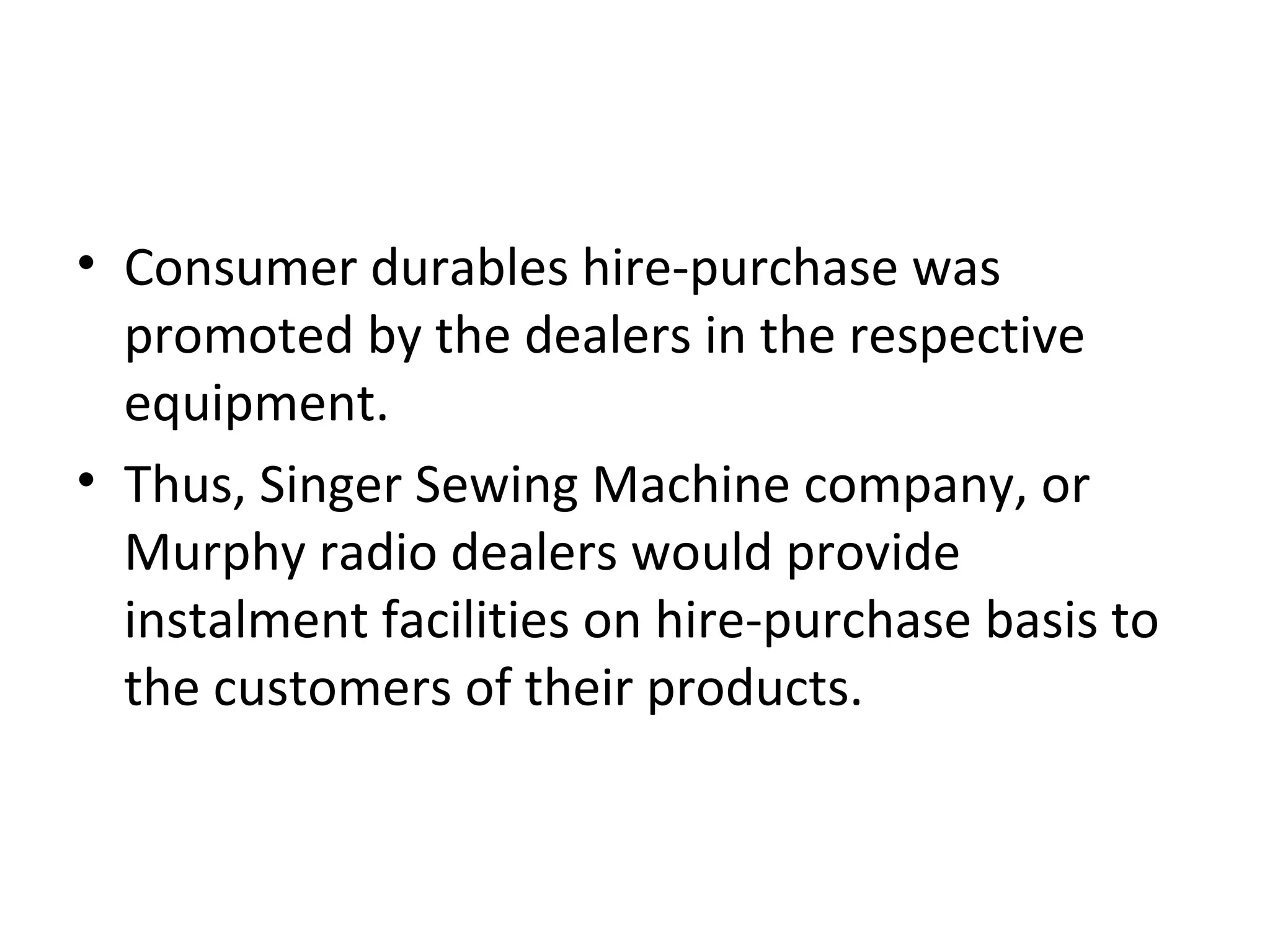 • Consumer durables hire-purchase was
promoted by the dealers in the respective
equipment.
• Thus, Singer Sewing Machine company, or
Murphy radio dealers would provide
instalment facilities on hire-purchase basis to
the customers of their products.
 