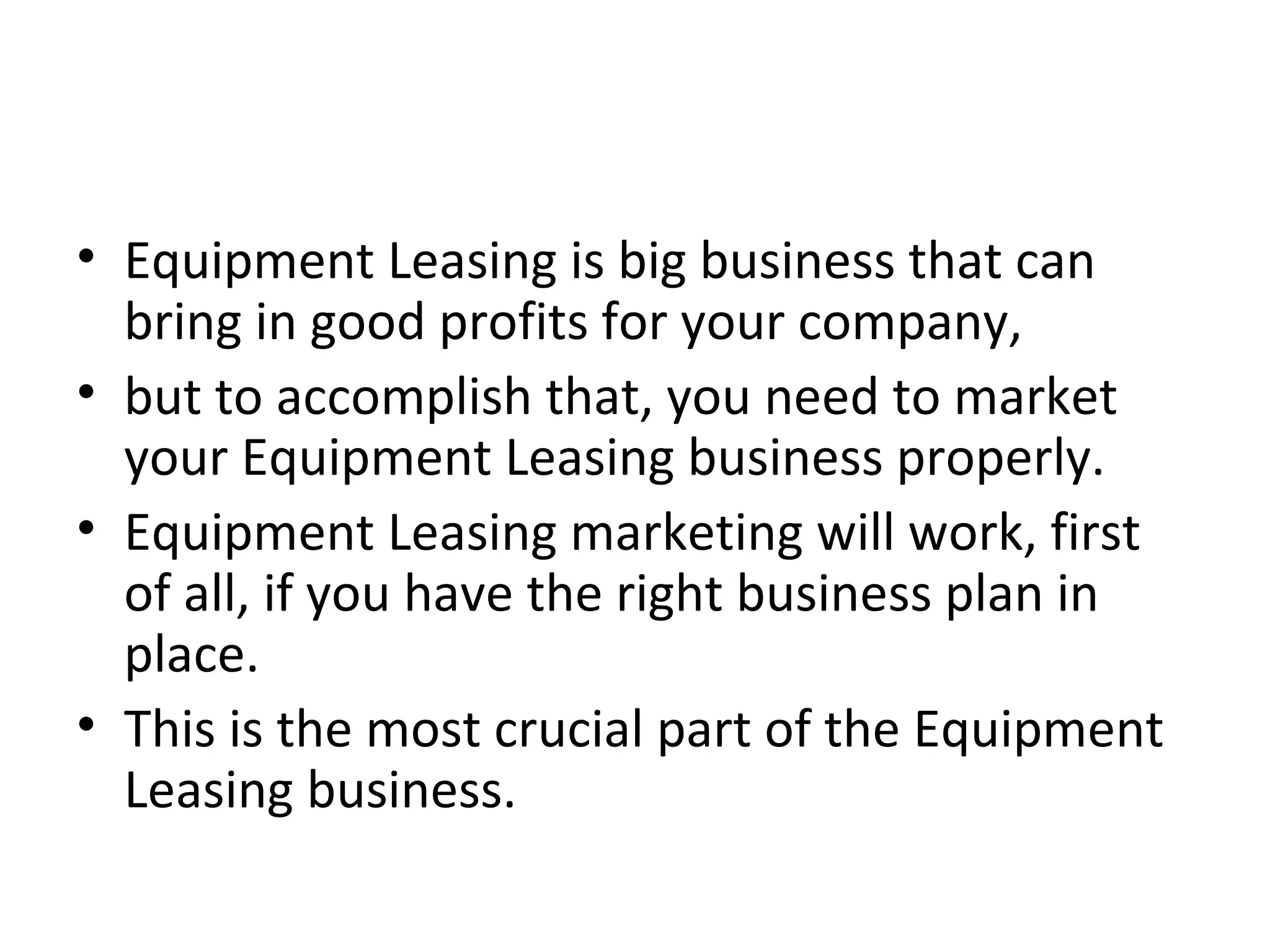 • Equipment Leasing is big business that can
bring in good profits for your company,
• but to accomplish that, you need to market
your Equipment Leasing business properly.
• Equipment Leasing marketing will work, first
of all, if you have the right business plan in
place.
• This is the most crucial part of the Equipment
Leasing business.
 