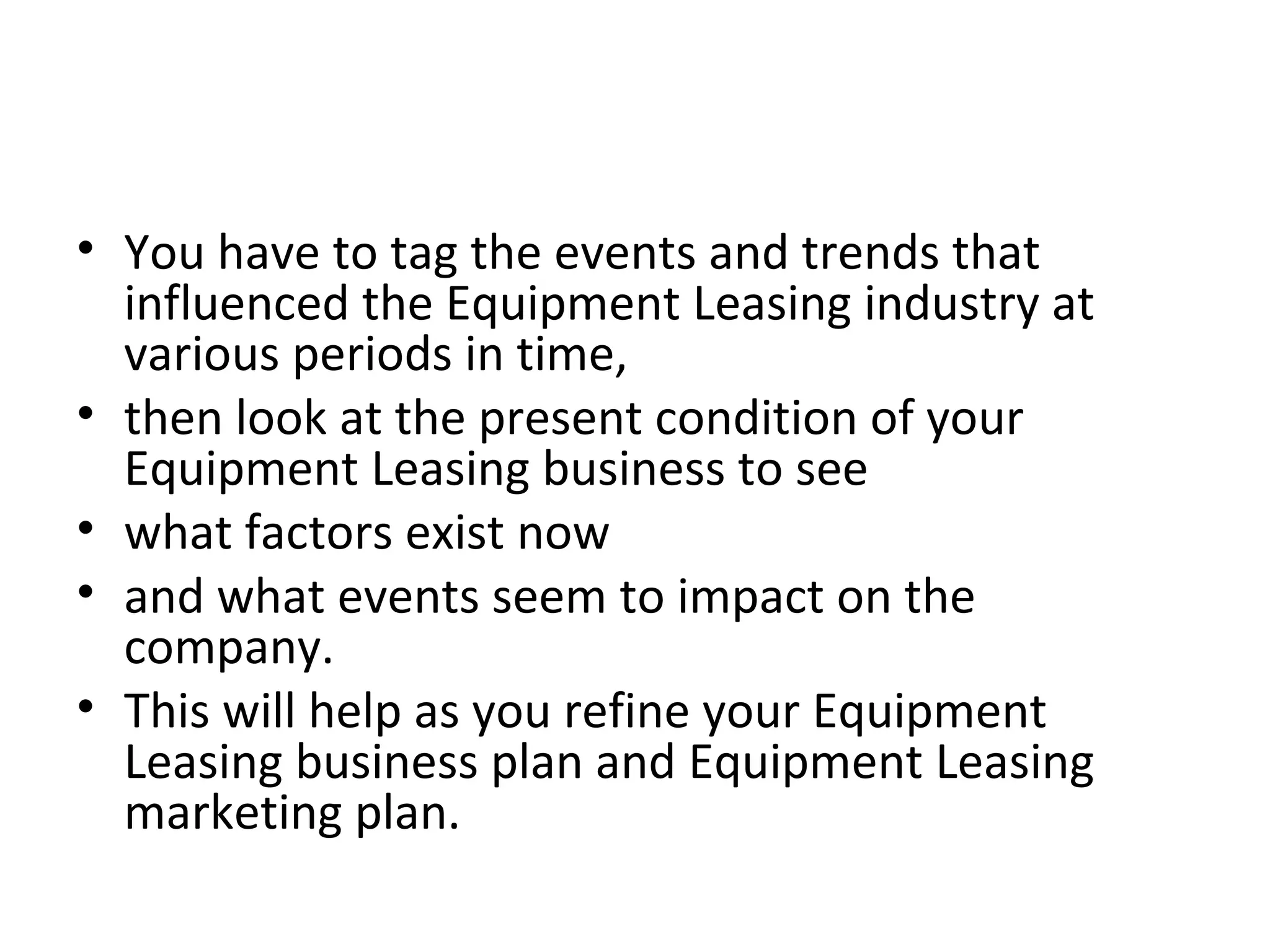 • You have to tag the events and trends that
influenced the Equipment Leasing industry at
various periods in time,
• then look at the present condition of your
Equipment Leasing business to see
• what factors exist now
• and what events seem to impact on the
company.
• This will help as you refine your Equipment
Leasing business plan and Equipment Leasing
marketing plan.
 