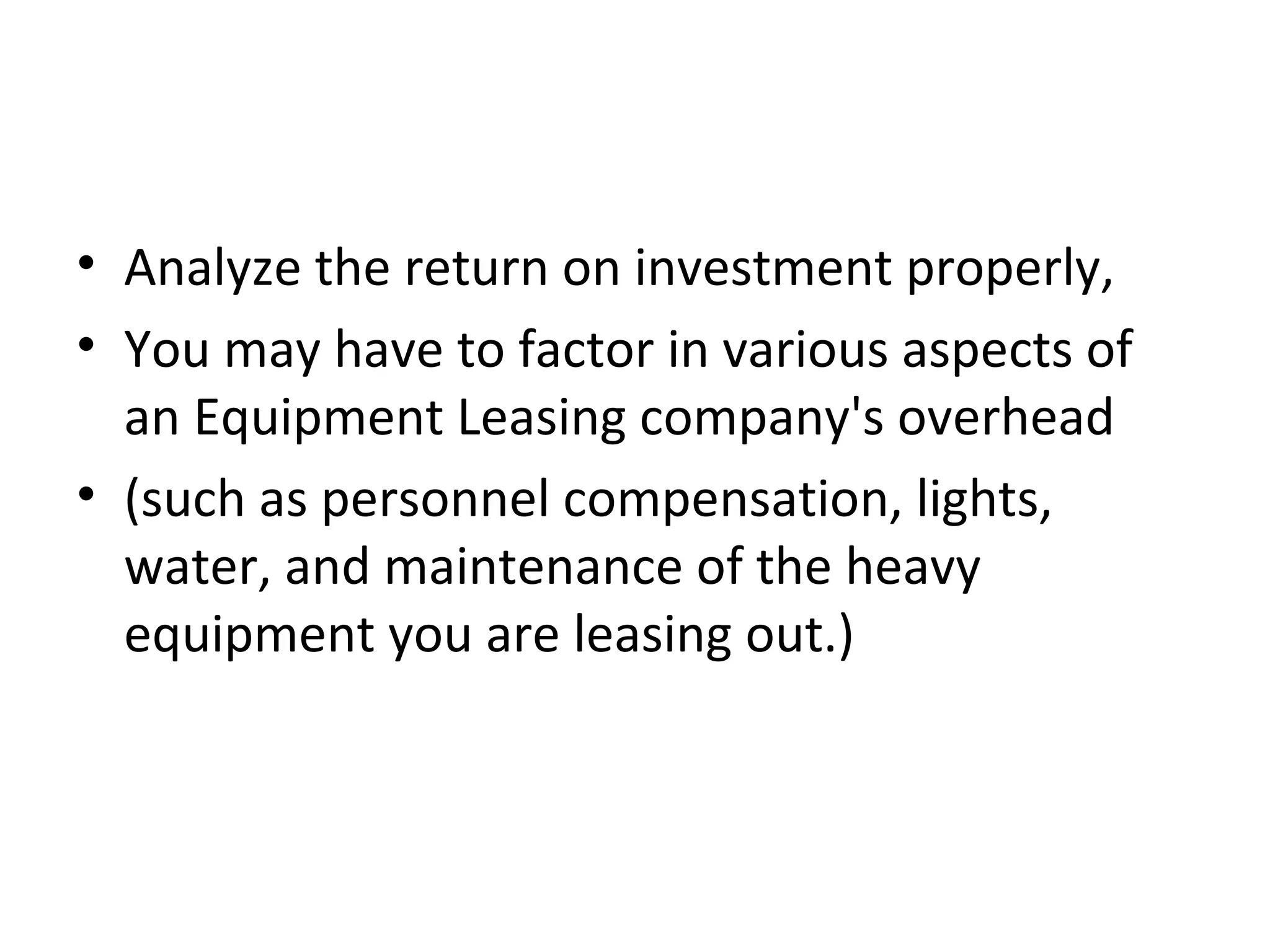 • Analyze the return on investment properly,
• You may have to factor in various aspects of
an Equipment Leasing company's overhead
• (such as personnel compensation, lights,
water, and maintenance of the heavy
equipment you are leasing out.)
 