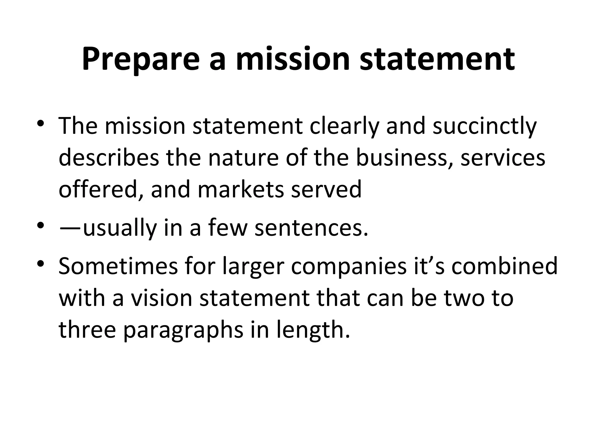 Prepare a mission statement
• The mission statement clearly and succinctly
describes the nature of the business, services
offered, and markets served
• —usually in a few sentences.
• Sometimes for larger companies it’s combined
with a vision statement that can be two to
three paragraphs in length.
 