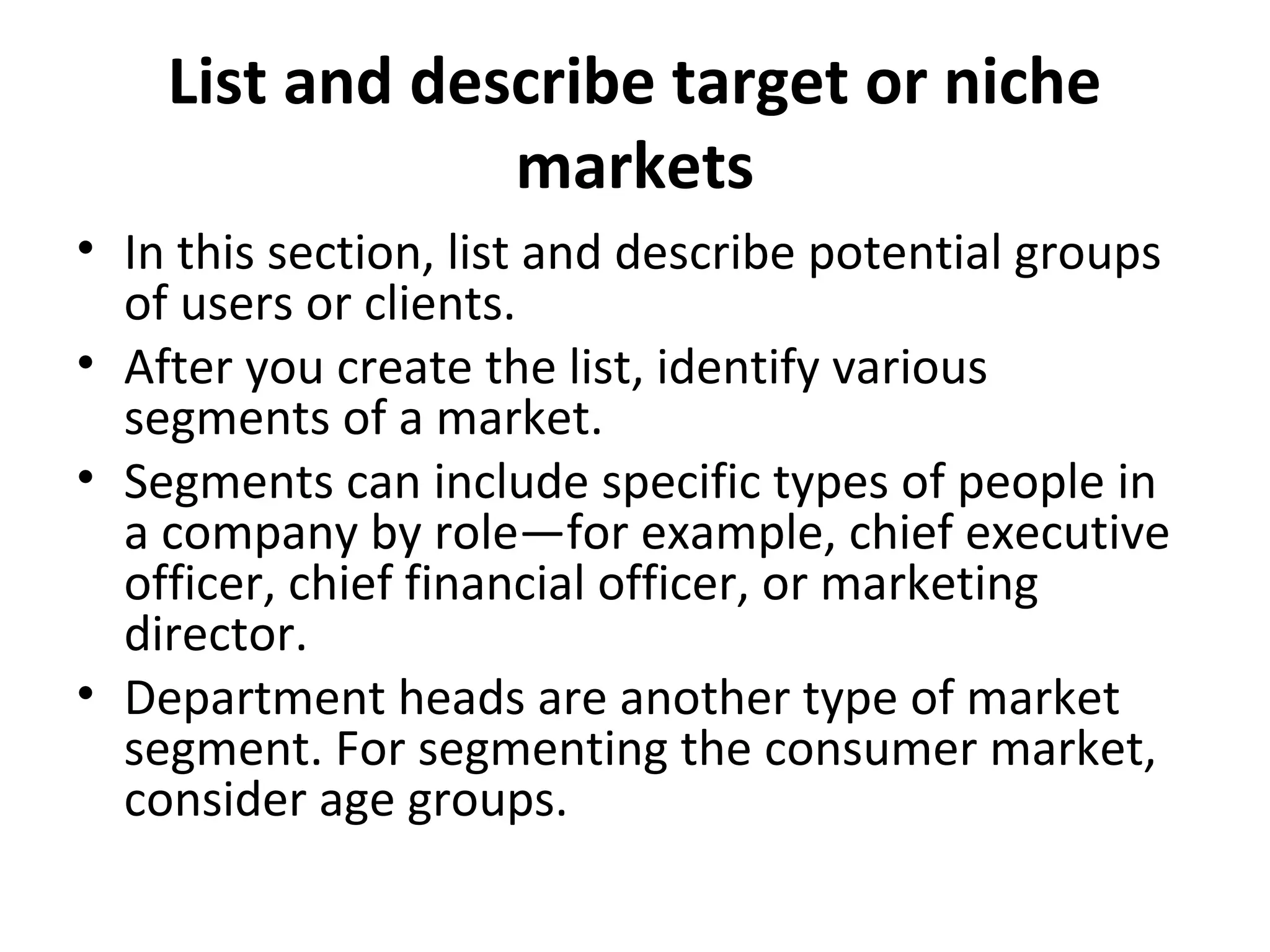 List and describe target or niche
markets
• In this section, list and describe potential groups
of users or clients.
• After you create the list, identify various
segments of a market.
• Segments can include specific types of people in
a company by role—for example, chief executive
officer, chief financial officer, or marketing
director.
• Department heads are another type of market
segment. For segmenting the consumer market,
consider age groups.
 