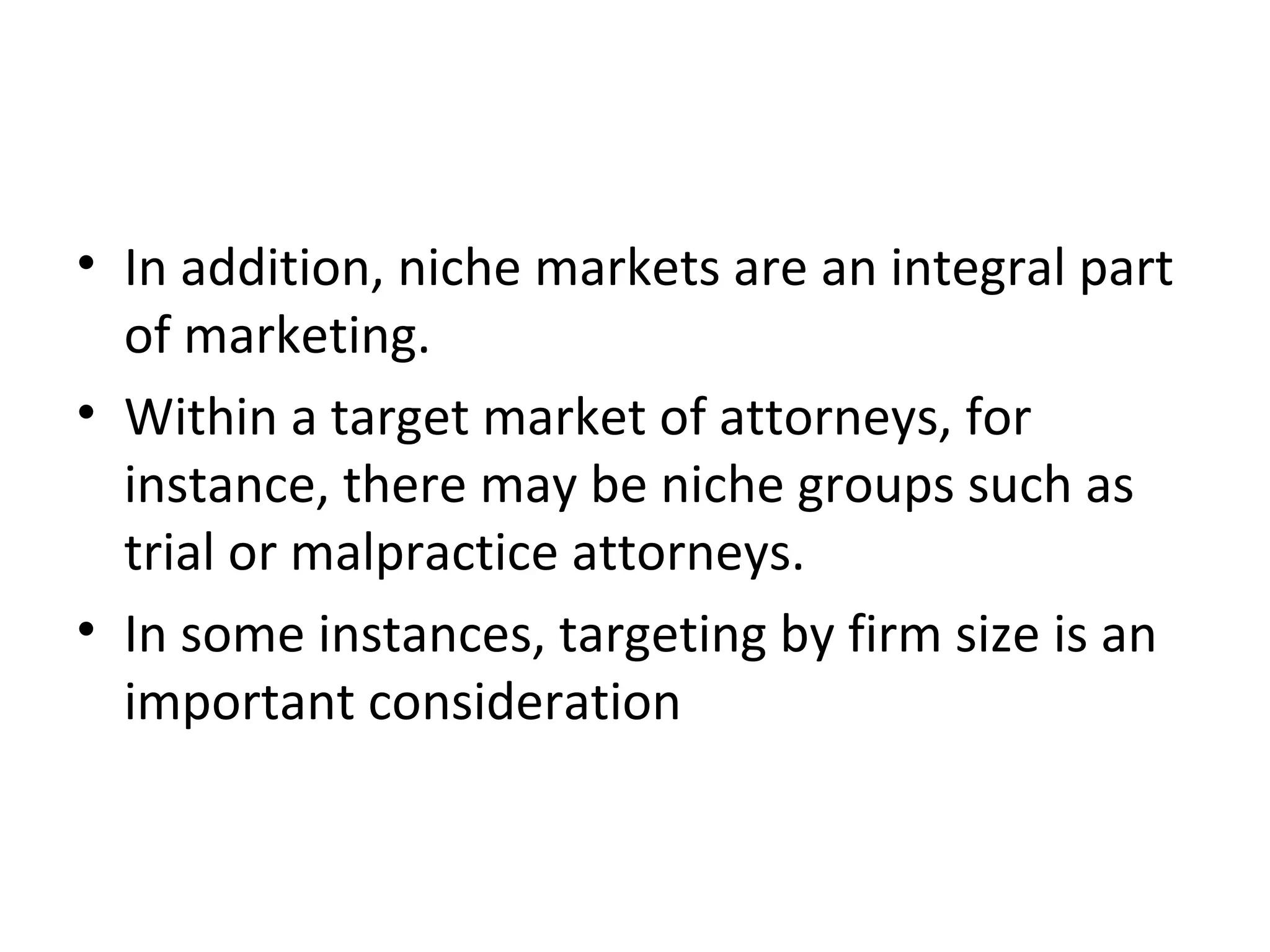 • In addition, niche markets are an integral part
of marketing.
• Within a target market of attorneys, for
instance, there may be niche groups such as
trial or malpractice attorneys.
• In some instances, targeting by firm size is an
important consideration
 