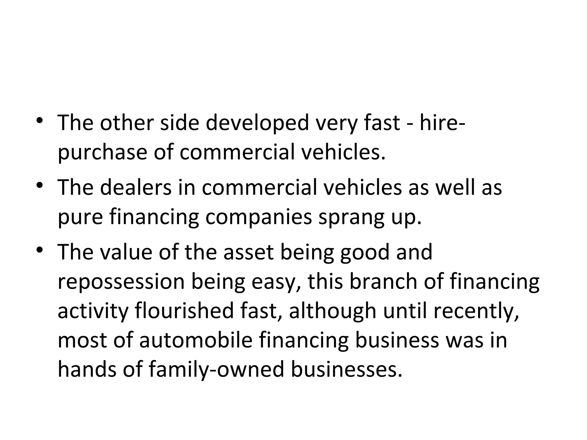 • The other side developed very fast - hire-
purchase of commercial vehicles.
• The dealers in commercial vehicles as well as
pure financing companies sprang up.
• The value of the asset being good and
repossession being easy, this branch of financing
activity flourished fast, although until recently,
most of automobile financing business was in
hands of family-owned businesses.
 