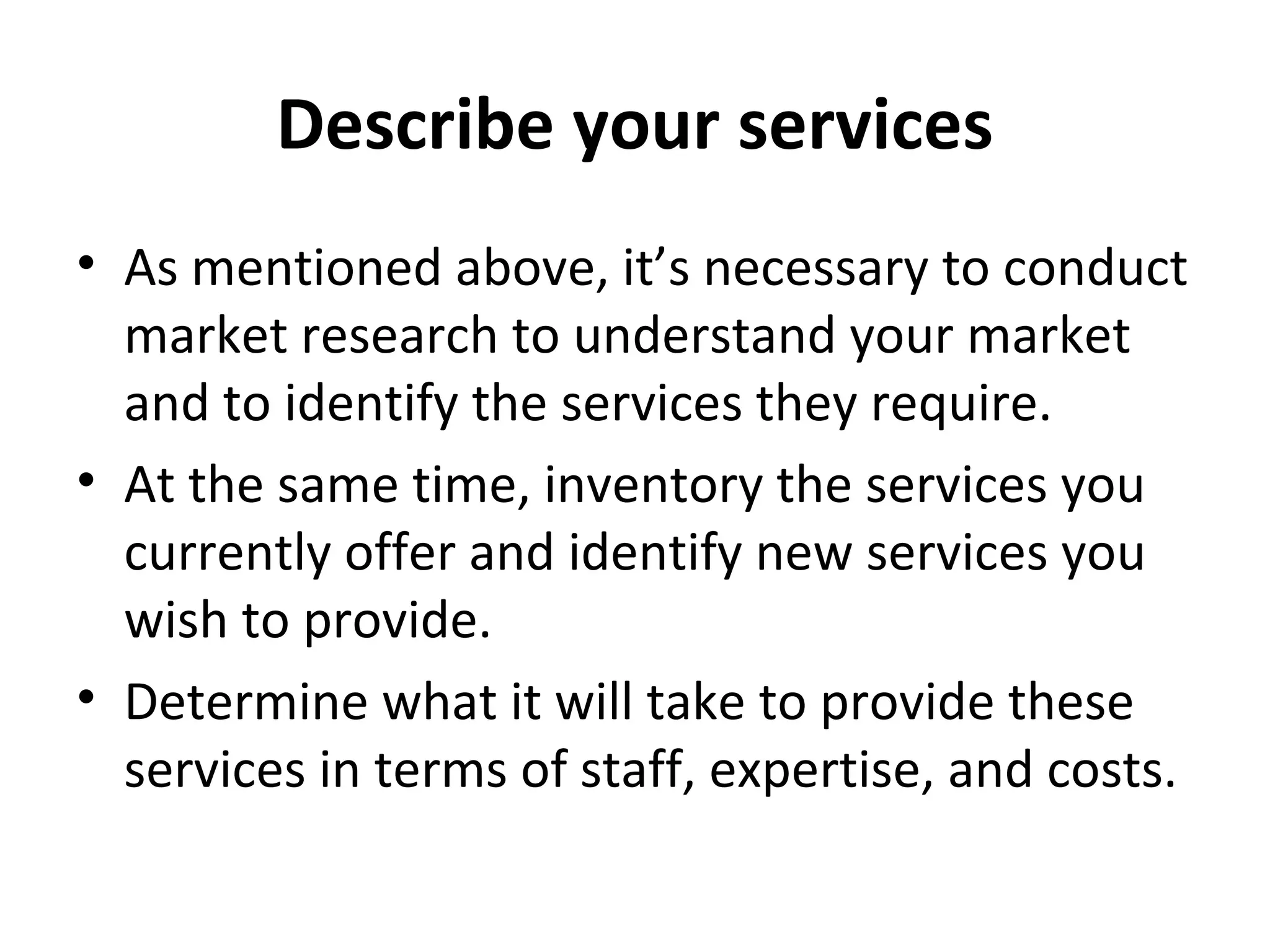 Describe your services
• As mentioned above, it’s necessary to conduct
market research to understand your market
and to identify the services they require.
• At the same time, inventory the services you
currently offer and identify new services you
wish to provide.
• Determine what it will take to provide these
services in terms of staff, expertise, and costs.
 