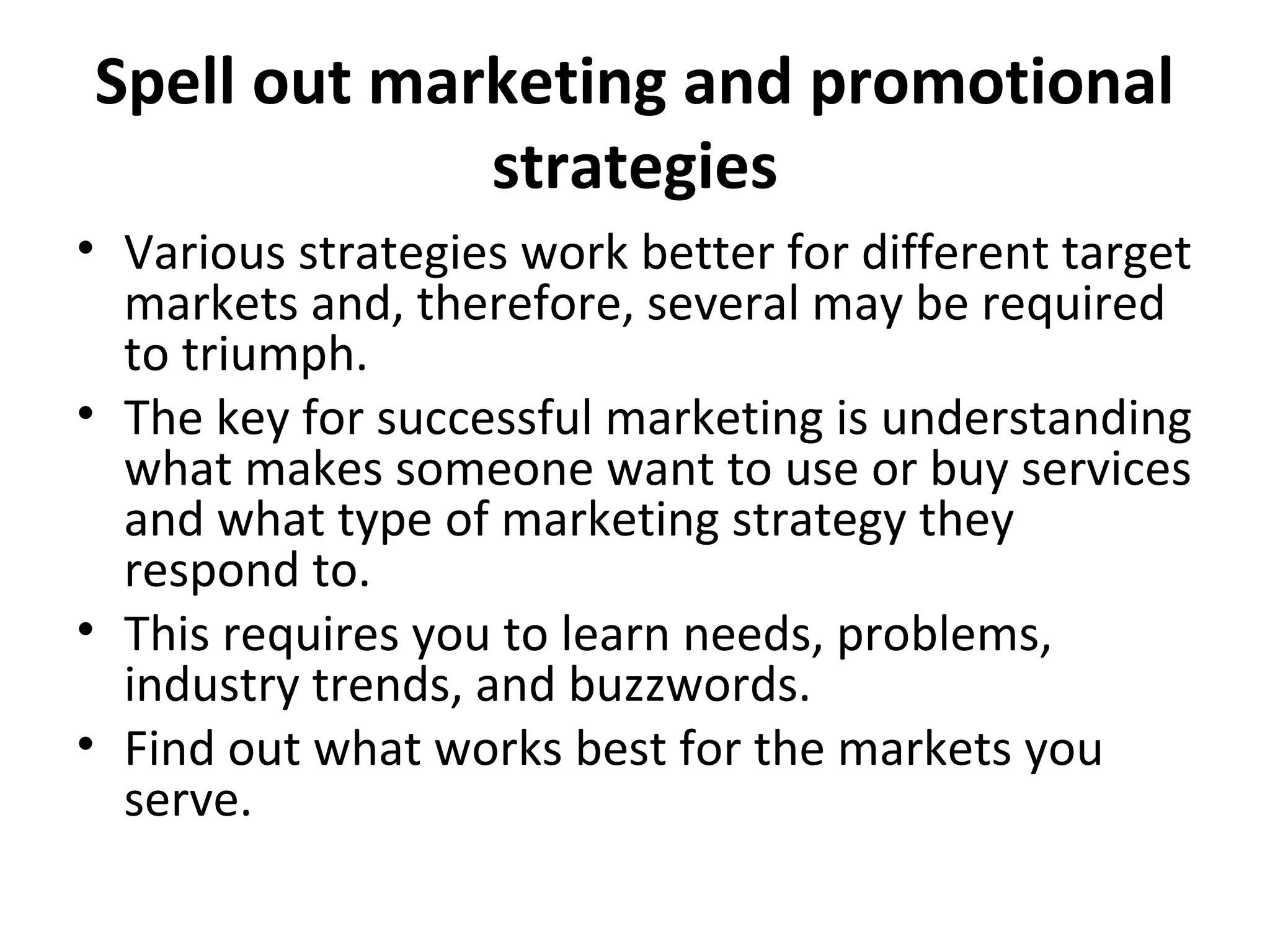 Spell out marketing and promotional
strategies
• Various strategies work better for different target
markets and, therefore, several may be required
to triumph.
• The key for successful marketing is understanding
what makes someone want to use or buy services
and what type of marketing strategy they
respond to.
• This requires you to learn needs, problems,
industry trends, and buzzwords.
• Find out what works best for the markets you
serve.
 